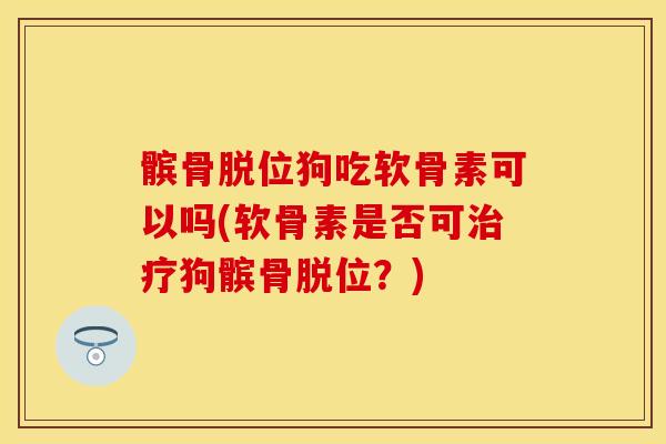 髌骨脱位狗吃软骨素可以吗(软骨素是否可治疗狗髌骨脱位？)