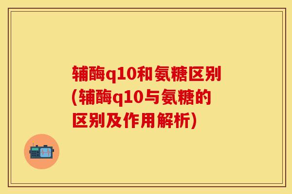 辅酶q10和氨糖区别(辅酶q10与氨糖的区别及作用解析)