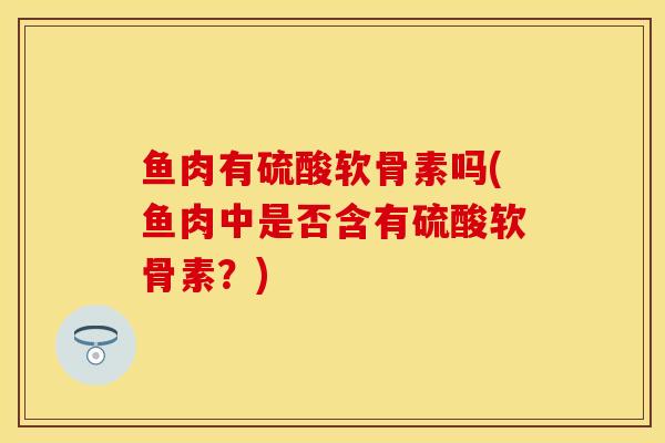 鱼肉有硫酸软骨素吗(鱼肉中是否含有硫酸软骨素？)