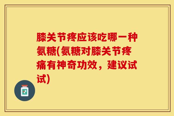 膝关节疼应该吃哪一种氨糖(氨糖对膝关节疼痛有神奇功效，建议试试)