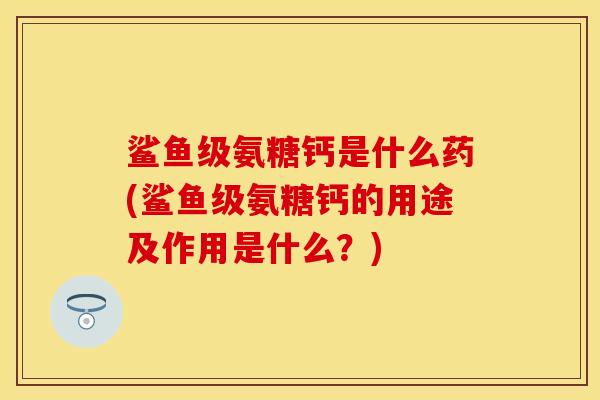鲨鱼级氨糖钙是什么药(鲨鱼级氨糖钙的用途及作用是什么？)
