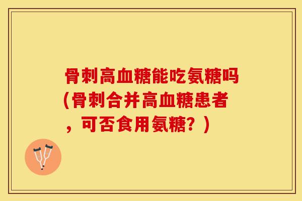 骨刺高血糖能吃氨糖吗(骨刺合并高血糖患者，可否食用氨糖？)