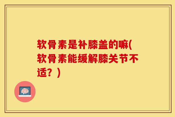 软骨素是补膝盖的嘛(软骨素能缓解膝关节不适？)