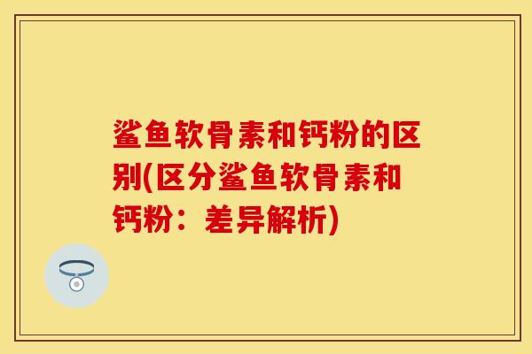鲨鱼软骨素和钙粉的区别(区分鲨鱼软骨素和钙粉：差异解析)