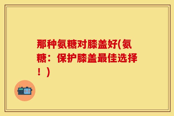 那种氨糖对膝盖好(氨糖：保护膝盖最佳选择！)