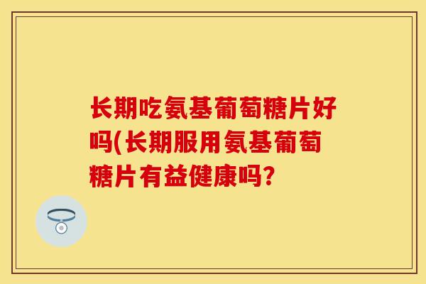 长期吃氨基葡萄糖片好吗(长期服用氨基葡萄糖片有益健康吗？-第1张图片-关节保镖