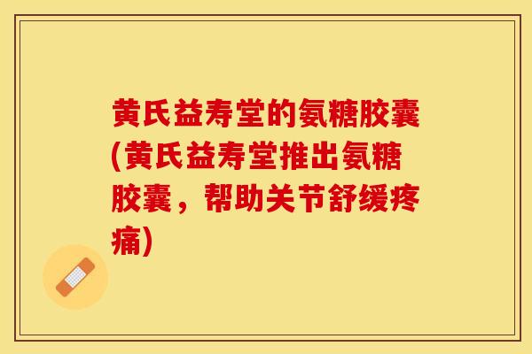 黄氏益寿堂的氨糖胶囊(黄氏益寿堂推出氨糖胶囊，帮助关节舒缓疼痛)