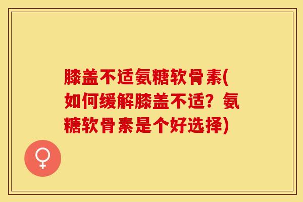 膝盖不适氨糖软骨素(如何缓解膝盖不适？氨糖软骨素是个好选择)