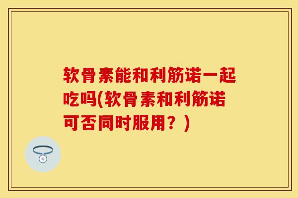 软骨素能和利筋诺一起吃吗(软骨素和利筋诺可否同时服用？)