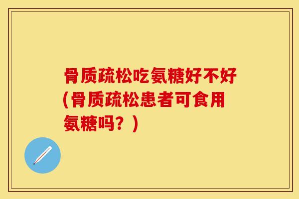 骨质疏松吃氨糖好不好(骨质疏松患者可食用氨糖吗？)