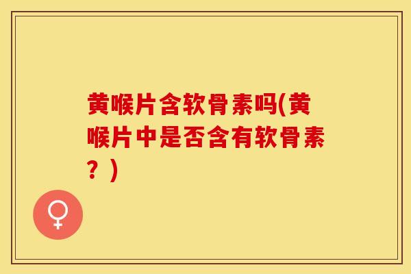黄喉片含软骨素吗(黄喉片中是否含有软骨素？)