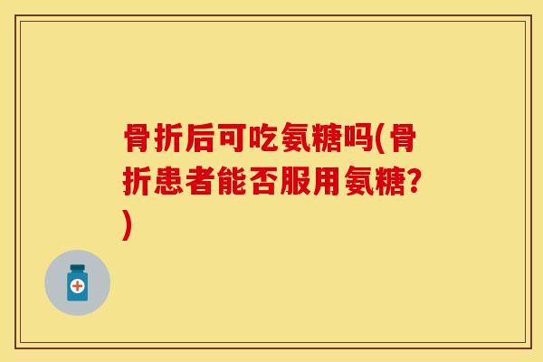 骨折后可吃氨糖吗(骨折患者能否服用氨糖？)