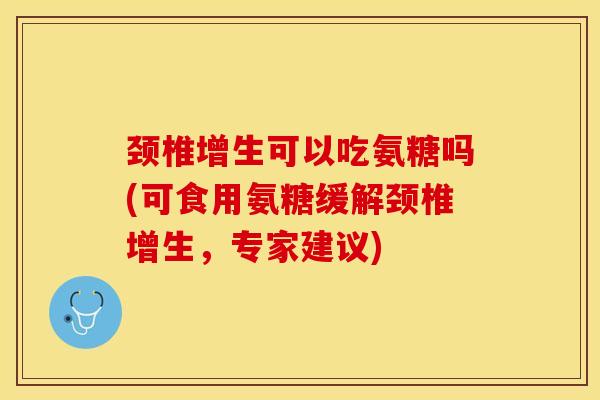 颈椎增生可以吃氨糖吗(可食用氨糖缓解颈椎增生，专家建议)