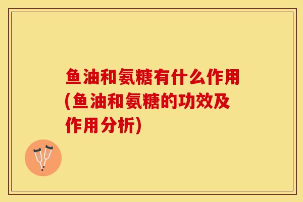 鱼油和氨糖有什么作用(鱼油和氨糖的功效及作用分析)-第1张图片-关节保镖