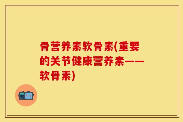 骨营养素软骨素(重要的关节健康营养素——软骨素)