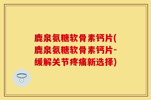 鹿泉氨糖软骨素钙片(鹿泉氨糖软骨素钙片-缓解关节疼痛新选择)