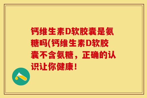 钙维生素D软胶囊是氨糖吗(钙维生素D软胶囊不含氨糖，正确的认识让你健康！