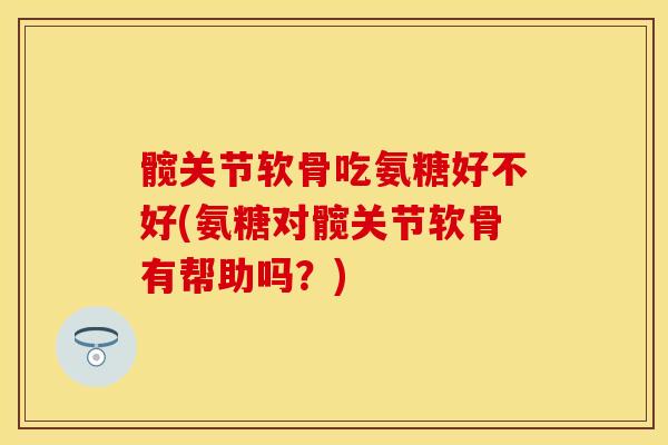 髋关节软骨吃氨糖好不好(氨糖对髋关节软骨有帮助吗？)