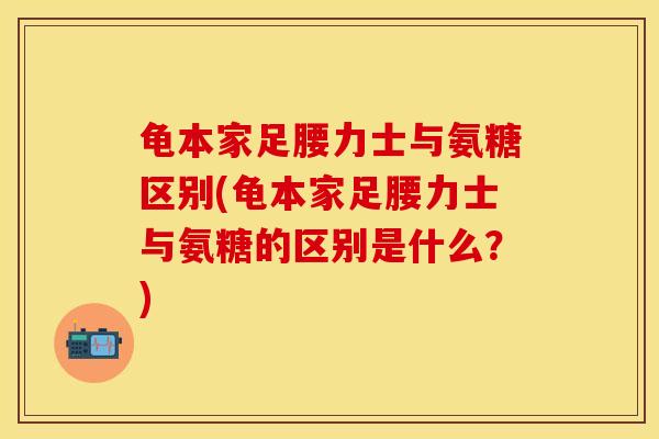 龟本家足腰力士与氨糖区别(龟本家足腰力士与氨糖的区别是什么？)