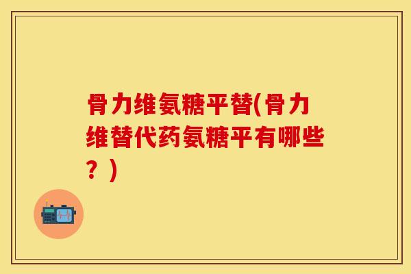 骨力维氨糖平替(骨力维替代药氨糖平有哪些？)