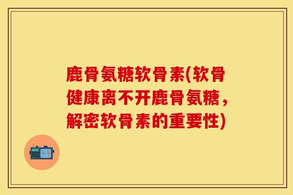 鹿骨氨糖软骨素(软骨健康离不开鹿骨氨糖，解密软骨素的重要性)