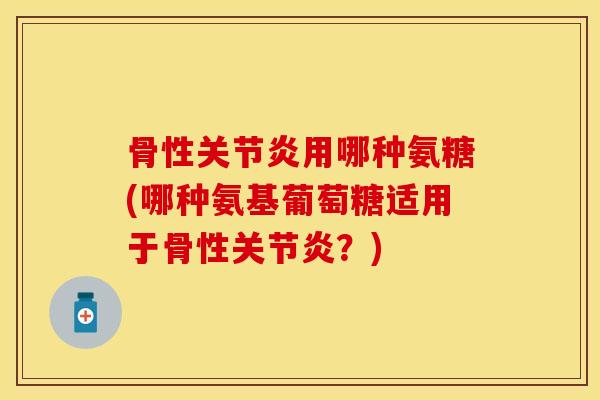 骨性关节炎用哪种氨糖(哪种氨基葡萄糖适用于骨性关节炎？)