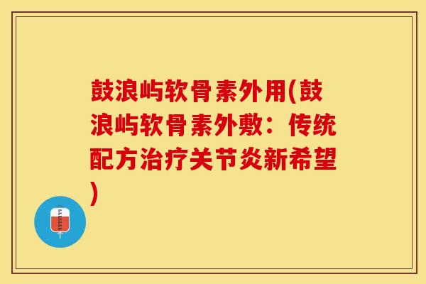 鼓浪屿软骨素外用(鼓浪屿软骨素外敷：传统配方治疗关节炎新希望)