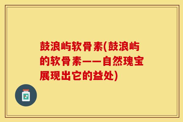 鼓浪屿软骨素(鼓浪屿的软骨素——自然瑰宝展现出它的益处)