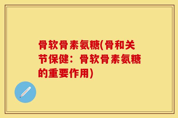 骨软骨素氨糖(骨和关节保健：骨软骨素氨糖的重要作用)