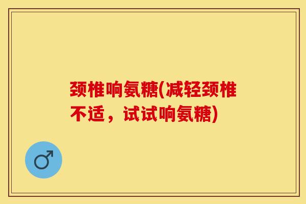 颈椎响氨糖(减轻颈椎不适，试试响氨糖)