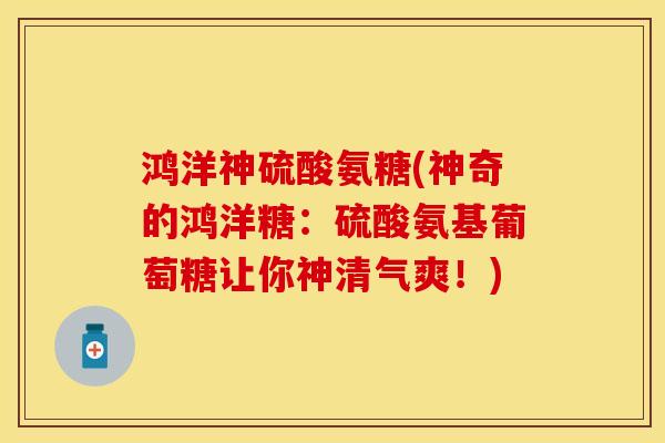 鸿洋神硫酸氨糖(神奇的鸿洋糖：硫酸氨基葡萄糖让你神清气爽！)