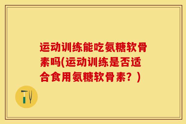 运动训练能吃氨糖软骨素吗(运动训练是否适合食用氨糖软骨素？)