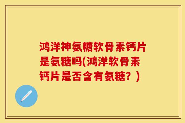 鸿洋神氨糖软骨素钙片是氨糖吗(鸿洋软骨素钙片是否含有氨糖？)
