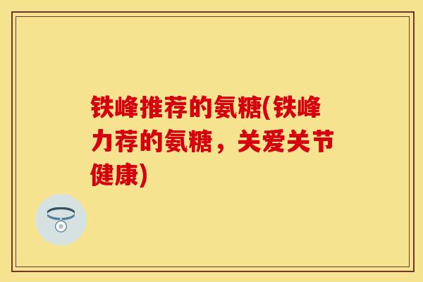 铁峰推荐的氨糖(铁峰力荐的氨糖，关爱关节健康)