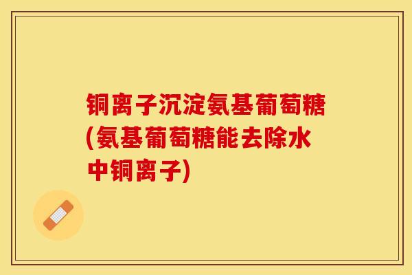 铜离子沉淀氨基葡萄糖(氨基葡萄糖能去除水中铜离子)