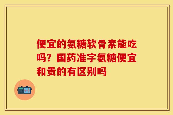 便宜的氨糖软骨素能吃吗？国药准字氨糖便宜和贵的有区别吗