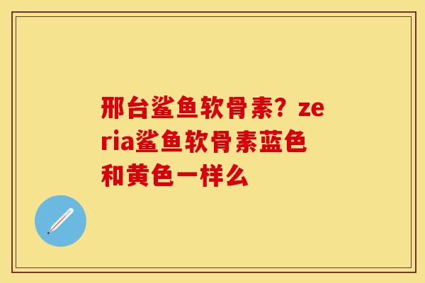 邢台鲨鱼软骨素？zeria鲨鱼软骨素蓝色和黄色一样么