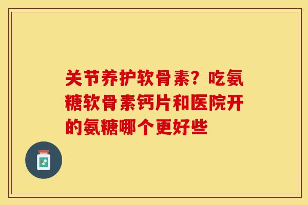 关节养护软骨素？吃氨糖软骨素钙片和医院开的氨糖哪个更好些