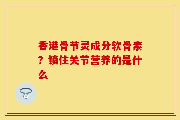 香港骨节灵成分软骨素？锁住关节营养的是什么