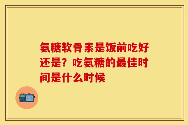 氨糖软骨素是饭前吃好还是？吃氨糖的最佳时间是什么时候