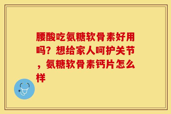 腰酸吃氨糖软骨素好用吗？想给家人呵护关节，氨糖软骨素钙片怎么样