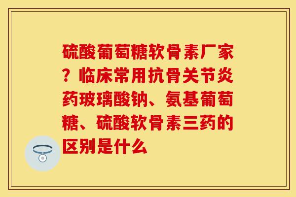 硫酸葡萄糖软骨素厂家？临床常用抗骨关节炎药玻璃酸钠、氨基葡萄糖、硫酸软骨素三药的区别是什么