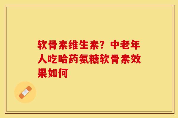软骨素维生素？中老年人吃哈药氨糖软骨素效果如何