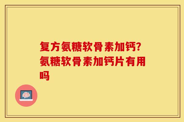 复方氨糖软骨素加钙？氨糖软骨素加钙片有用吗