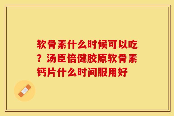 软骨素什么时候可以吃？汤臣倍健胶原软骨素钙片什么时间服用好