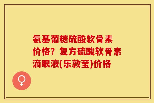 氨基葡糖硫酸软骨素 价格？复方硫酸软骨素滴眼液(乐敦莹)价格