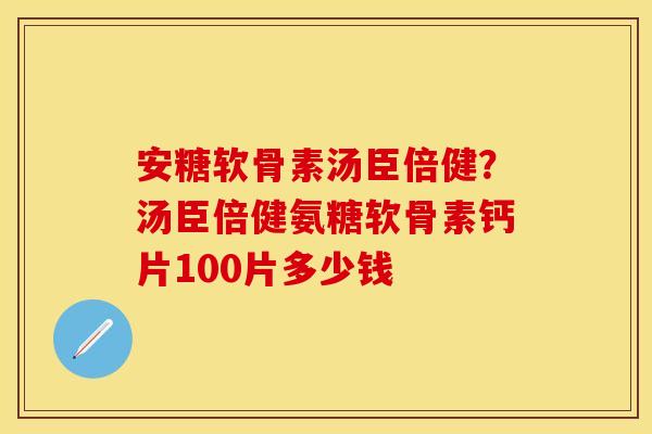 安糖软骨素汤臣倍健？汤臣倍健氨糖软骨素钙片100片多少钱