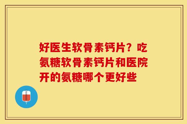 好医生软骨素钙片？吃氨糖软骨素钙片和医院开的氨糖哪个更好些