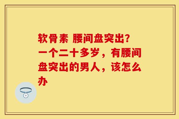 软骨素 腰间盘突出？一个二十多岁，有腰间盘突出的男人，该怎么办