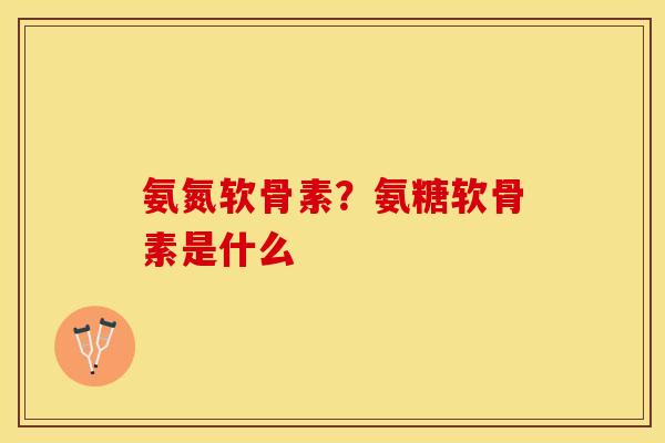 氨氮软骨素？氨糖软骨素是什么